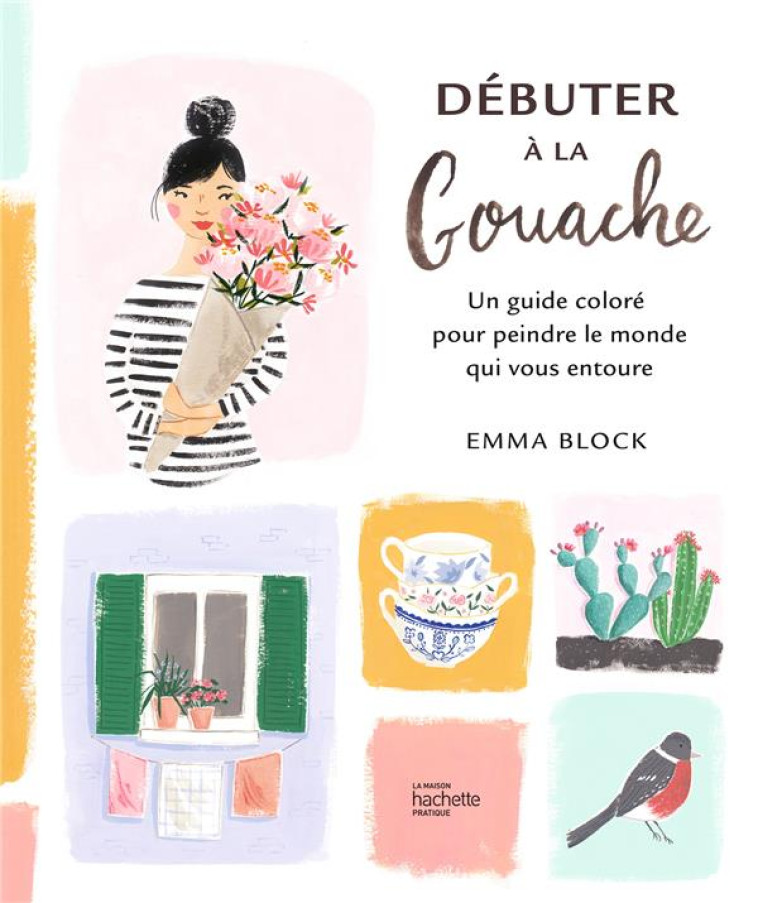 DEBUTER A LA GOUACHE - UN GUIDE COLORE POUR PEINDRE LE MONDE QUI VOUS ENTOURE - BLOCK EMMA - HACHETTE