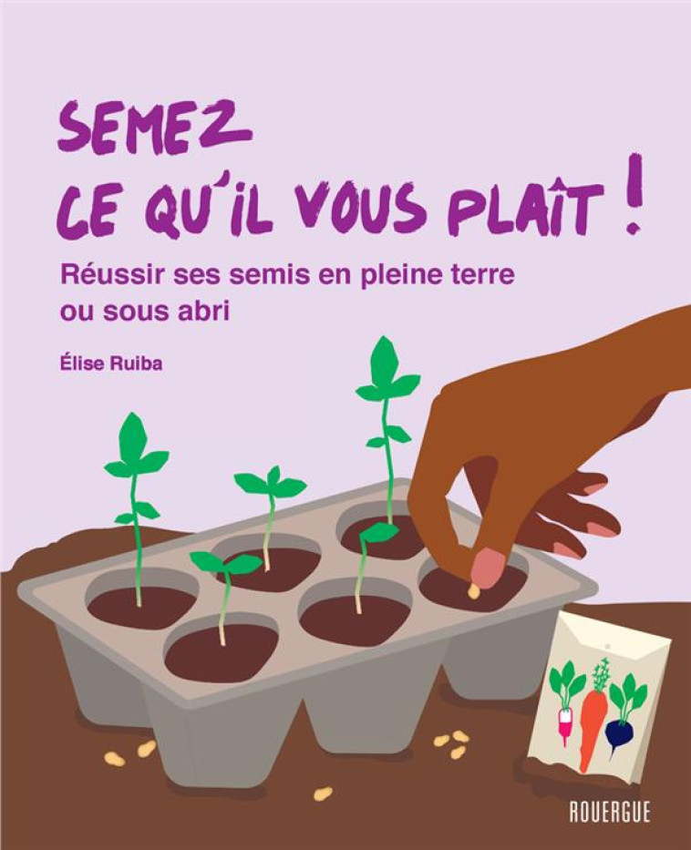 SEMEZ CE QU-IL VOUS PLAIT ! - REUSSIR SES SEMIS EN PLEINE TERRE OU SOUS ABRIS - RUIBA ELISE - ROUERGUE